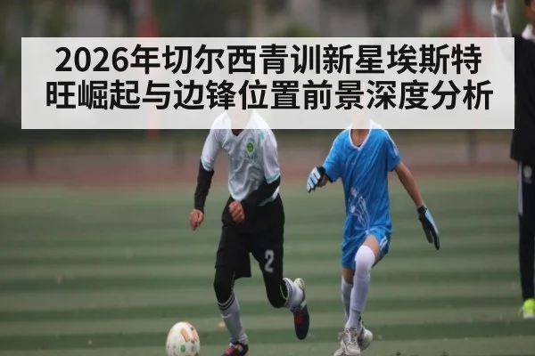2026年切尔西青训新星埃斯特旺崛起与边锋位置前景深度分析